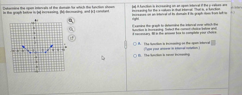 Determine the open intervals of the domain for which the function shown (a) A function is increasing on an open interval if the y -values are n inter
in the graph below is (a) increasing, (b) decreasing, and (c) constant. increasing for the x -values in that interval. That is, a function
increases on an interval of its domain if its graph rises from left to n.)
right.
Examine the graph to determine the interval over which the
function is increasing. Select the correct choice below and,
if necessary, fill in the answer box to complete your choice.
A. The function is increasing on the open interval □. 
(Type your answer in interval notation.)
B. The function is never increasing.