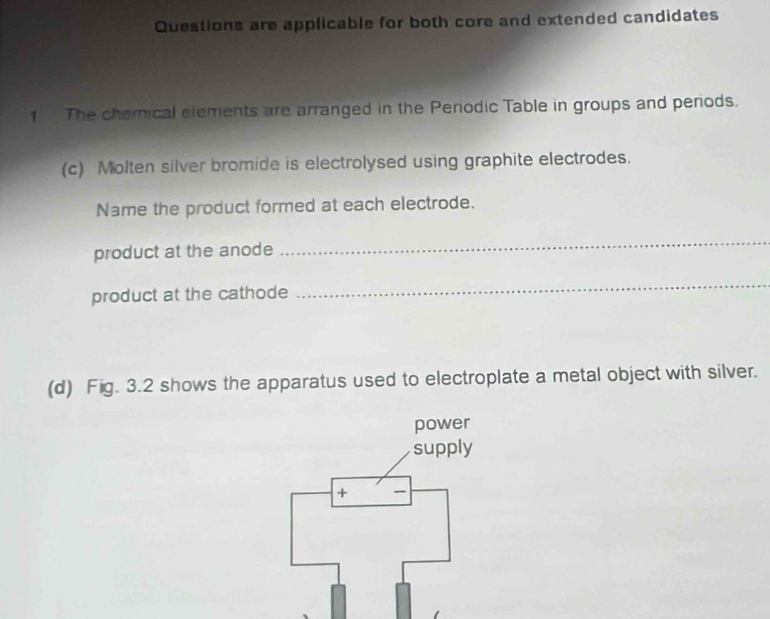 Questions are applicable for both core and extended candidates 
1 The chemical elements are arranged in the Periodic Table in groups and periods. 
(c) Molten silver bromide is electrolysed using graphite electrodes. 
Name the product formed at each electrode. 
product at the anode 
_ 
product at the cathode 
_ 
(d) Fig. 3.2 shows the apparatus used to electroplate a metal object with silver. 
power 
supply 
+