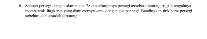 Sebuah persegi dengan ukuran sisi 28 cm selanjutnya persegi tersebut dipotong bagian tengahnya 
membentuk lingkaran yang diam eternya sama dengan sisi per segi. Bandingkan titik berat persegi 
sebelum dan sesudah dipotong