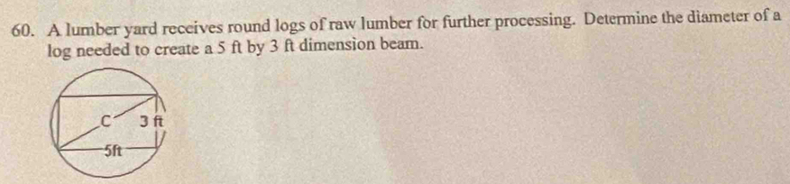 A lumber yard receives round logs of raw lumber for further processing. Determine the diameter of a 
log needed to create a 5 ft by 3 ft dimension beam.