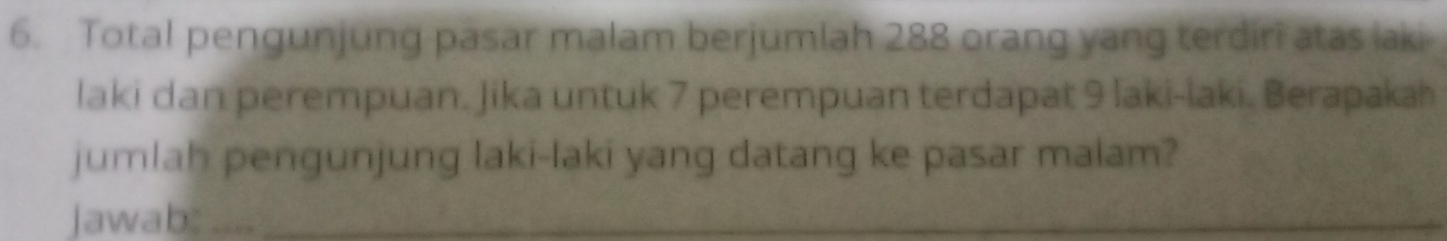 Total pengunjung pasar malam berjumlah 288 orang yang terdiri atas laki 
laki dan perempuan. Jika untuk 7 perempuan terdapat 9 laki-laki. Berapakah 
jumlah pengunjung laki-laki yang datang ke pasar malam? 
jawab: … _