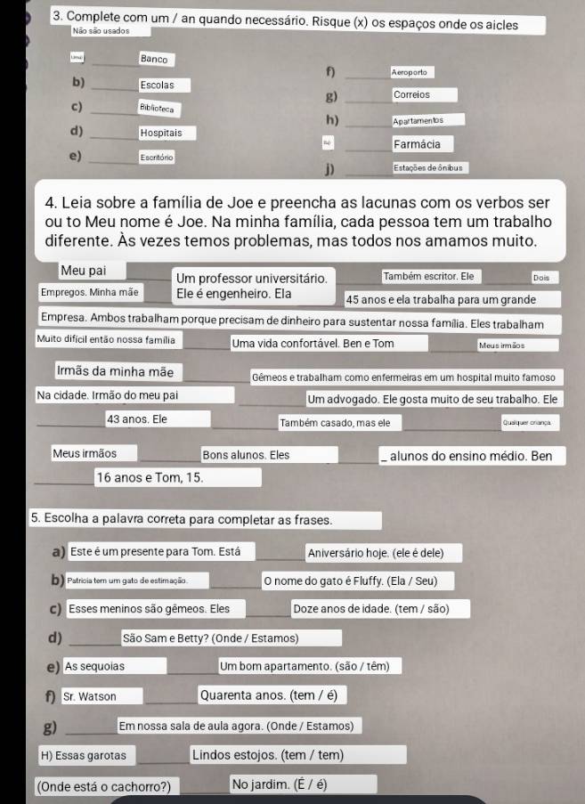 Complete com um / an quando necessário. Risque (x) os espaços onde os aicles
Não são usados
Banco
f) Aeroporto
b) Escolas
g) Correios
c) Biblioteca
h) Apartamentos
d) Hospitais
”o Farmácia
e) Escritório
j) Estações de ônibus
4. Leia sobre a família de Joe e preencha as lacunas com os verbos ser
ou to Meu nome é Joe. Na minha família, cada pessoa tem um trabalho
diferente. Às vezes temos problemas, mas todos nos amamos muito.
Meu pai Um professor universitário. Também escritor. Ele Dois
Empregos. Minha mãe Ele é engenheiro. Ela 45 anos e ela trabalha para um grande
Empresa. Ambos trabalham porque precisam de dinheiro para sustentar nossa família. Eles trabalham
Muito difícil então nossa família Uma vida confortável. Ben e Tom Meu s irm ãos
Irmãs da minha mãe Gêmeos e trabalham como enfermeiras em um hospital muito famoso
Na cidade. Irmão do meu pai Um advogado. Ele gosta muito de seu trabalho. Ele
43 anos. Ele Também casado, mas ele Quaiquer crança
Meus irmãos Bons alunos. Eles alunos do ensino médio. Ben
16 anos e Tom, 15.
5. Escolha a palavra correta para completar as frases.
a) Este é um presente para Tom. Está Aniversário hoje. (ele é dele)
b) Patricia tem um gato de estimação. O nome do gato é Fluffy. (Ela / Seu)
c) Esses meninos são gêmeos. Eles Doze anos de idade. (tem / são)
d) São Sam e Betty? (Onde / Estamos)
e) As sequoias Um bom apartamento. (são / têm)
f) Sr. Watson Quarenta anos. (tem / é)
g) Em nossa sala de aula agora. (Onde / Estamos)
H) Essas garotas Lindos estojos. (tem / tem)
(Onde está o cachorro?) No jardim. (É / é)