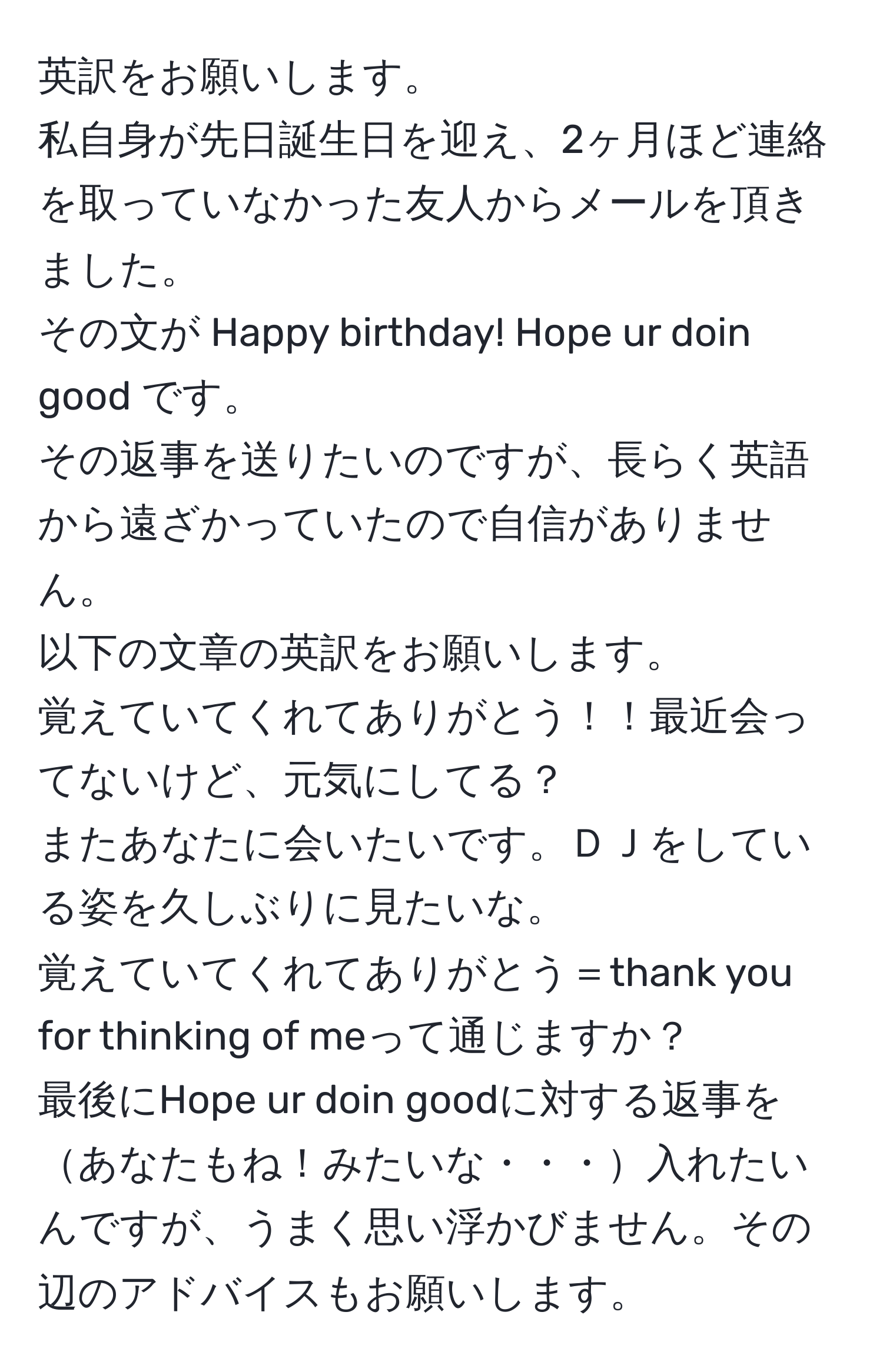 英訳をお願いします。  
私自身が先日誕生日を迎え、2ヶ月ほど連絡を取っていなかった友人からメールを頂きました。  
その文が Happy birthday! Hope ur doin good です。  
その返事を送りたいのですが、長らく英語から遠ざかっていたので自信がありません。  
以下の文章の英訳をお願いします。  
覚えていてくれてありがとう！！最近会ってないけど、元気にしてる？  
またあなたに会いたいです。ＤＪをしている姿を久しぶりに見たいな。  
覚えていてくれてありがとう＝thank you for thinking of meって通じますか？  
最後にHope ur doin goodに対する返事をあなたもね！みたいな・・・入れたいんですが、うまく思い浮かびません。その辺のアドバイスもお願いします。