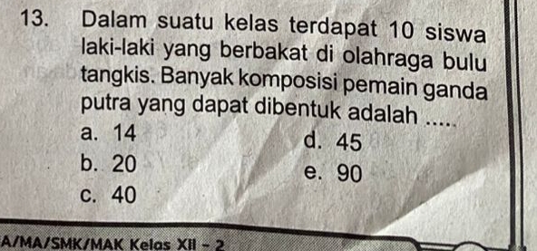 Dalam suatu kelas terdapat 10 siswa
laki-laki yang berbakat di olahraga bulu
tangkis. Banyak komposisi pemain ganda
putra yang dapat dibentuk adalah .....
a. 14 d. 45
b. 20 e. 90
c. 40
A/MA/SMK/MAK Kelas XH-2