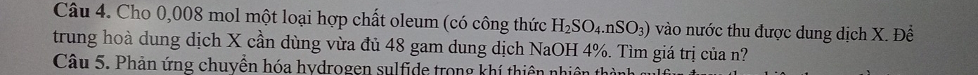 Cho 0,008 mol một loại hợp chất oleum (có công thức H_2SO_4.nSO_3) vào nước thu được dung dịch X. Để 
trung hoà dung dịch X cần dùng vừa đủ 48 gam dung dịch NaOH 4%. Tìm giá trị của n? 
Câu 5. Phản ứng chuyển hóa hydrogen sulfide trong khí thiên nhiên
