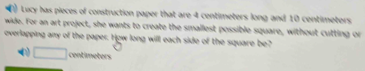 Lucy has pieces of construction paper that are 4 centimeters long and 10 centimeters
wide. For an art project, she wants to create the smallest possible square, without cutting or 
overlapping any of the paper. How long will each side of the square be? 
centieters