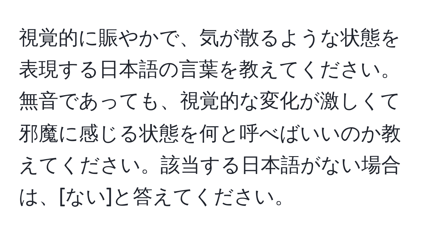 視覚的に賑やかで、気が散るような状態を表現する日本語の言葉を教えてください。無音であっても、視覚的な変化が激しくて邪魔に感じる状態を何と呼べばいいのか教えてください。該当する日本語がない場合は、[ない]と答えてください。