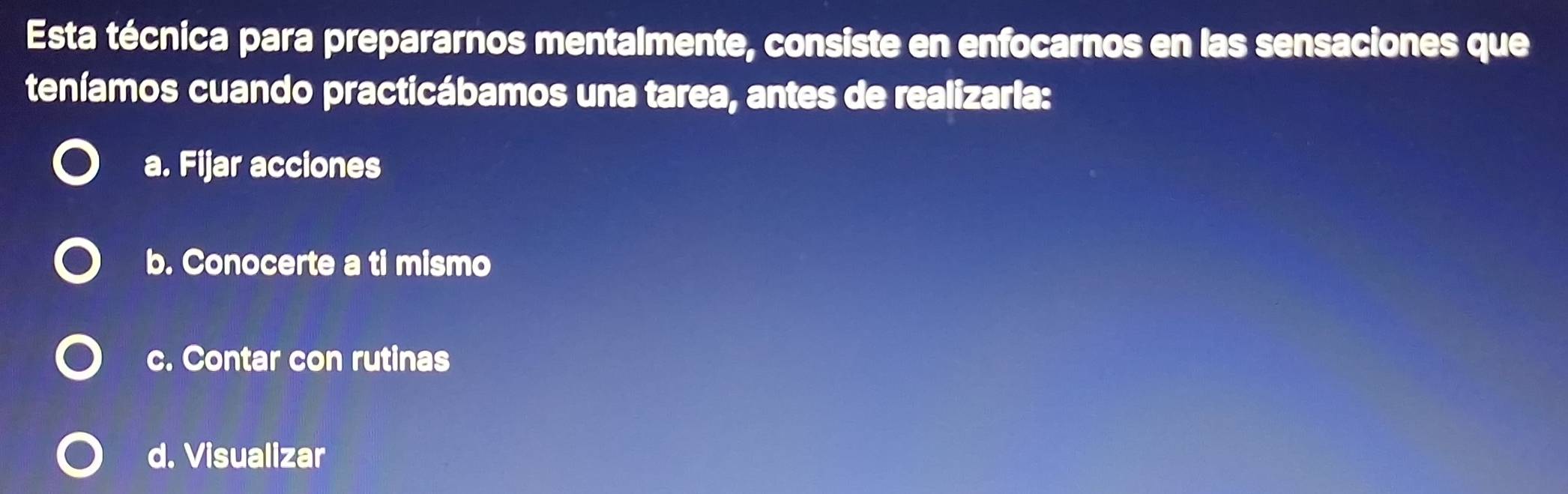 Esta técnica para prepararnos mentalmente, consiste en enfocarnos en las sensaciones que
teníamos cuando practicábamos una tarea, antes de realizarla:
a. Fijar acciones
b. Conocerte a ti mismo
c. Contar con rutinas
d. Visualizar