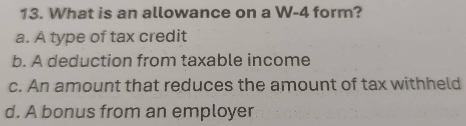 What is an allowance on a W-4 form?
a. À type of tax credit
b. A deduction from taxable income
c. An amount that reduces the amount of tax withheld
d. A bonus from an employer