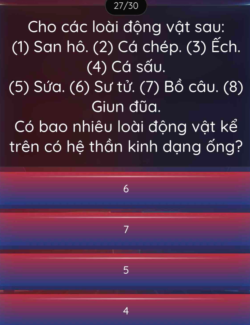 27/30
Cho các loài động vật sau:
(1) San hô. (2) Cá chép. (3) Ếch.
(4) Cá sấu.
(5) Sứa. (6) Sư tử. (7) Bồ câu. (8)
Giun đũa.
Có bao nhiêu loài động vật kể
trên có hệ thần kinh dạng ống?
6
7
5