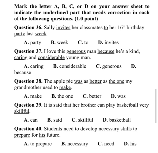 Mark the letter A, B, C, or D on your answer sheet to
indicate the underlined part that needs correction in each
of the following questions. (1.0 point)
Question 36. Sally invites her classmates to her 16^(th) birthday
party last week.
A. party B. week C. to D. invites
Question 37. I love this generous man because he’s a kind,
caring and considerable young man.
A. caring B. considerable C. generous D.
because
Question 38. The apple pie was as better as the one my
grandmother used to make.
A. make B. the one C. better D. was
Question 39. It is said that her brother can play basketball very
skillful.
A. can B. said C. skillful D. basketball
Question 40. Students need to develop necessary skills to
prepare for his future.
A. to prepare B. necessary C. need D. his