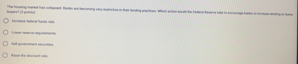 The housing market has collapsed. Banks are becoming very restrictive in their lending practices. Which action would the Federal Reserve take to encourage banks to increase lending to home
buyers? (3 points)
Increase federal funds rate.
Lower reserve requirements
Sell government securities.
Raise the discount rate.