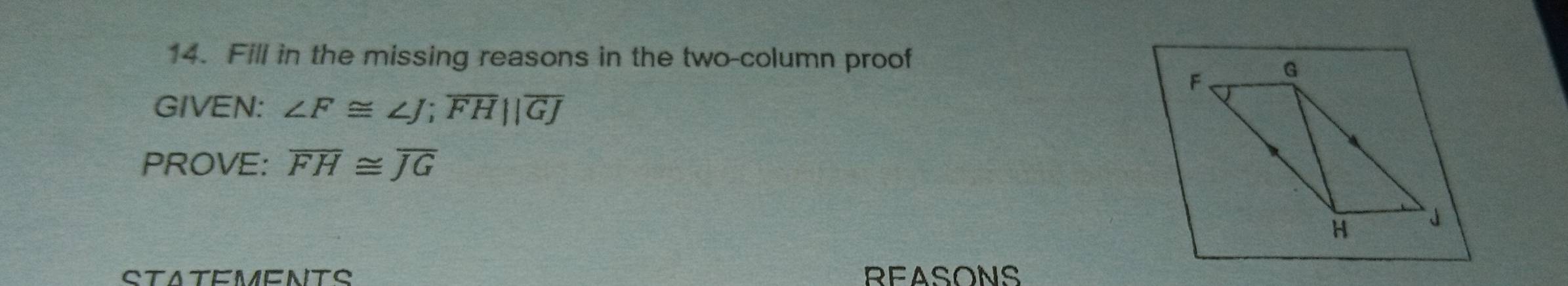 Fill in the missing reasons in the two-column proof 
GIVEN: ∠ F≌ ∠ J; overline FH||overline GJ
PROVE: overline FH≌ overline JG
STATEMENTS REASONS