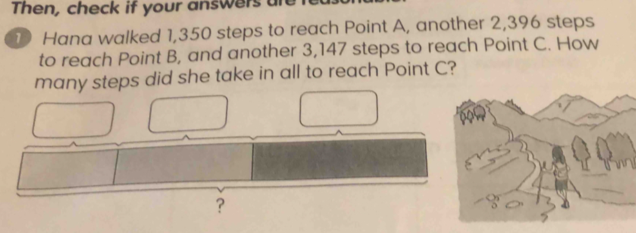 Then, check if your answers an 
1 Hana walked 1,350 steps to reach Point A, another 2,396 steps 
to reach Point B, and another 3,147 steps to reach Point C. How 
many steps did she take in all to reach Point C? 
?