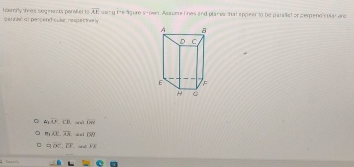 Identify three segments parallel to overline AE using the figure shown. Assume lines and planes that appear to be parallel or perpendicular are
parallel or perpendicular, respectively.
A) overline AF, overline CB , and overline DH
B) overline AE, overline AB and overline DH
C) overline DC, overline EF , and overline FE
Search