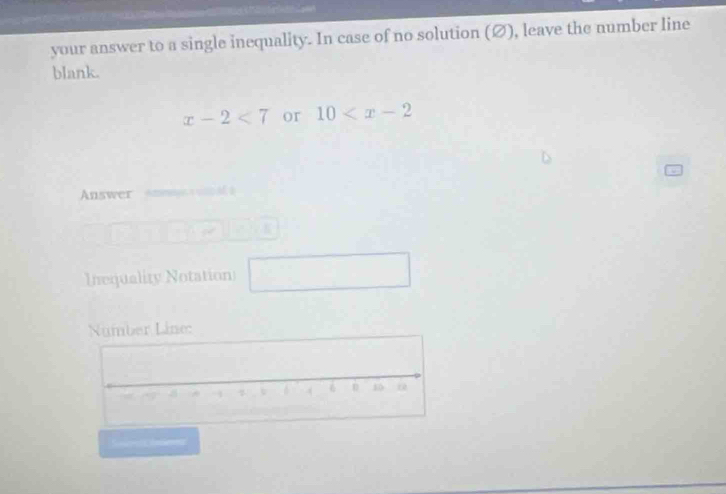 your answer to a single inequality. In case of no solution (Ø), leave the number line 
blank.
x-2<7</tex> or 10
Answer Atn — 
Inequality Notation □  
ine: