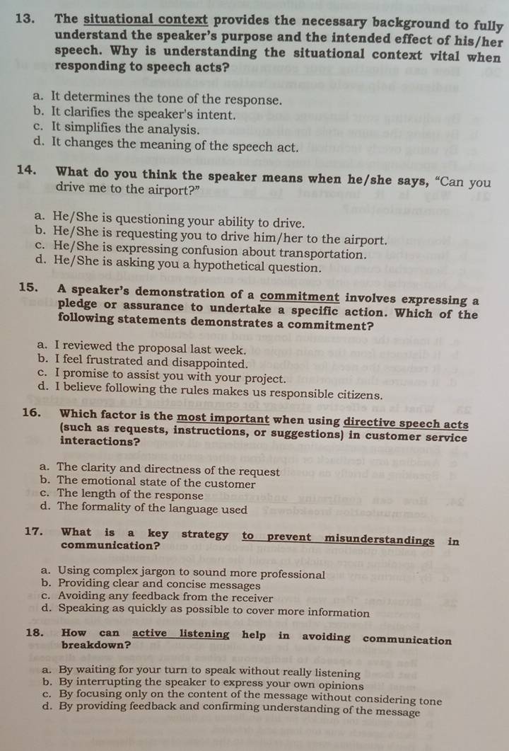 The situational context provides the necessary background to fully
understand the speaker’s purpose and the intended effect of his/her
speech. Why is understanding the situational context vital when
responding to speech acts?
a. It determines the tone of the response.
b. It clarifies the speaker's intent.
c. It simplifies the analysis.
d. It changes the meaning of the speech act.
14. What do you think the speaker means when he/she says, “Can you
drive me to the airport?”
a. He/She is questioning your ability to drive.
b. He/She is requesting you to drive him/her to the airport.
c. He/She is expressing confusion about transportation.
d. He/She is asking you a hypothetical question.
15. A speaker’s demonstration of a commitment involves expressing a
pledge or assurance to undertake a specific action. Which of the
following statements demonstrates a commitment?
a. I reviewed the proposal last week.
b. I feel frustrated and disappointed.
c. I promise to assist you with your project.
d. I believe following the rules makes us responsible citizens.
16. Which factor is the most important when using directive speech acts
(such as requests, instructions, or suggestions) in customer service
interactions?
a. The clarity and directness of the request
b. The emotional state of the customer
c. The length of the response
d. The formality of the language used
17. What is a key strategy to prevent misunderstandings in
communication?
a. Using complex jargon to sound more professional
b. Providing clear and concise messages
c. Avoiding any feedback from the receiver
d. Speaking as quickly as possible to cover more information
18. How can active listening help in avoiding communication
breakdown?
a. By waiting for your turn to speak without really listening
b. By interrupting the speaker to express your own opinions
c. By focusing only on the content of the message without considering tone
d. By providing feedback and confirming understanding of the message