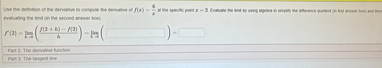 Use the definition of the derviative to compute the derivative of f(x)= 6/x  at the specific point x=2 Evaluate the limit by using algebra to simplify the difference quotient (in first answer box) and the 
evaluating the limit (in the second answer box).
f'(2)=limlimits _hto 0( (f(2+h)-f(2))/h )=limlimits _hto 0(□ )=□ ·
Part 2: The derivative function 
Part 3: The tangent line