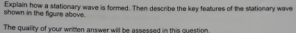 Explain how a stationary wave is formed. Then describe the key features of the stationary wave 
shown in the figure above 
The quality of your written answer will be assessed in this question.