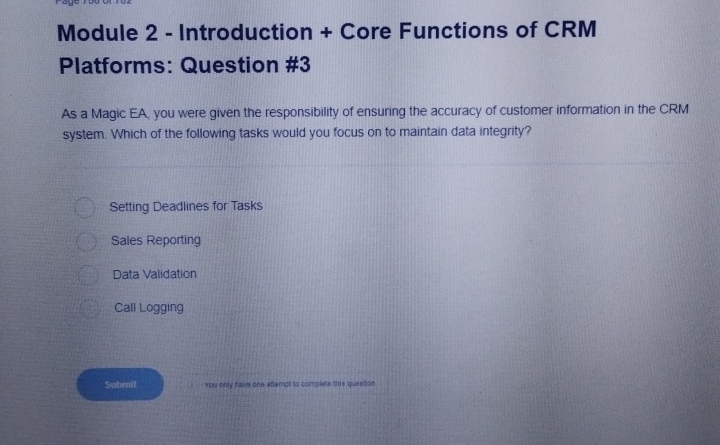 Module 2 - Introduction + Core Functions of CRM
Platforms: Question #3
As a Magic EA, you were given the responsibility of ensuring the accuracy of customer information in the CRM
system. Which of the following tasks would you focus on to maintain data integrity?
Setting Deadlines for Tasks
Sales Reporting
Data Validation
Call Logging
Subrnit you only have one attempt to complete this quesison