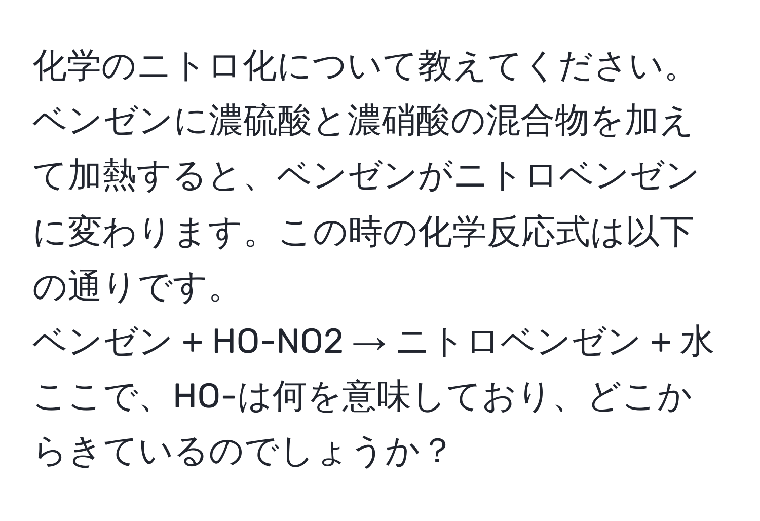 化学のニトロ化について教えてください。ベンゼンに濃硫酸と濃硝酸の混合物を加えて加熱すると、ベンゼンがニトロベンゼンに変わります。この時の化学反応式は以下の通りです。  
ベンゼン + HO-NO2 → ニトロベンゼン + 水  
ここで、HO-は何を意味しており、どこからきているのでしょうか？