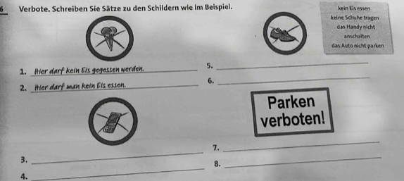 Verbote. Schreiben Sie Sätze zu den Schildern wie im Beispiel. kein Eis essers
keine Schuhe tragen
das Handy nicht
anschalten
das Auto nicht parken
1. itier darf kein Eis gegessen werden. _5.
_
6.
2. Hier darf man kein Els essen._
_
Parken
verboten!
_
7.
_
3.
8.
_
4.
_