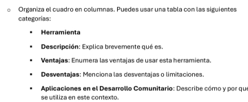 Organiza el cuadro en columnas. Puedes usar una tabla con las siguientes 
categorías: 
Herramienta 
Descripción: Explica brevemente qué es. 
Ventajas: Enumera las ventajas de usar esta herramienta 
Desventajas: Menciona las desventajas o limitaciones. 
Aplicaciones en el Desarrollo Comunitario: Describe cómo y por que 
se utiliza en este contexto.