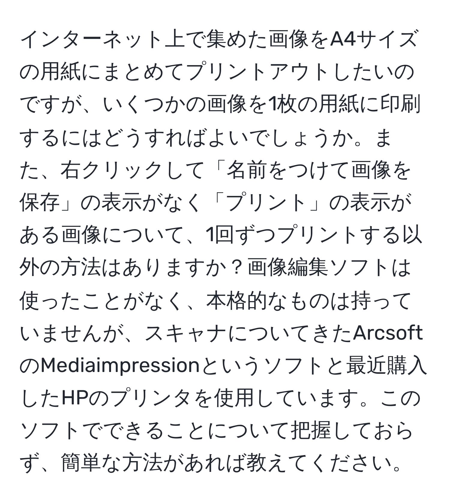 インターネット上で集めた画像をA4サイズの用紙にまとめてプリントアウトしたいのですが、いくつかの画像を1枚の用紙に印刷するにはどうすればよいでしょうか。また、右クリックして「名前をつけて画像を保存」の表示がなく「プリント」の表示がある画像について、1回ずつプリントする以外の方法はありますか？画像編集ソフトは使ったことがなく、本格的なものは持っていませんが、スキャナについてきたArcsoftのMediaimpressionというソフトと最近購入したHPのプリンタを使用しています。このソフトでできることについて把握しておらず、簡単な方法があれば教えてください。