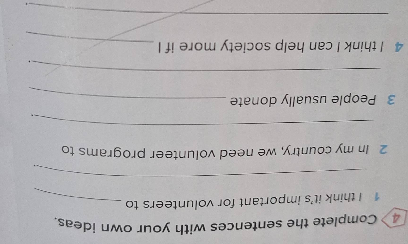 Complete the sentences with your own ideas. 
1 I think it’s important for volunteers to_ 
_ 
. 
2 In my country, we need volunteer programs to 
_ 
、 
3 People usually donate_ 
_ 
4 I think I can help society more if I_ 
_ 
.