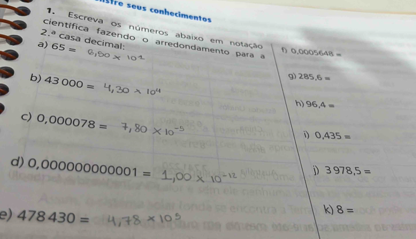 Istre seus conhecimentos 
1. Escreva os números abaixo em notação f) 0,0005648=
2.^a casa decimal: 
científica fazendo o arredondamento para a 
a) 65=
b) 43000=
g) 285,6=
h) 96,4=
c) 0,000078=
i) 0,435=
d) 0,000000000001=
j) 3978,5=
e) 478430=
k) 8=