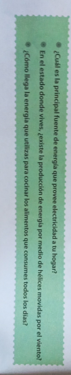 ¿Cuál es la principal fuente de energía que provee electricidad a tu hogar? 
En el estado donde vives, ¿existe la producción de energía por medio de hélices movidas por el viento? 
¿Cómo llega la energía que utilizas para cocinar los alimentos que consumes todos los días?