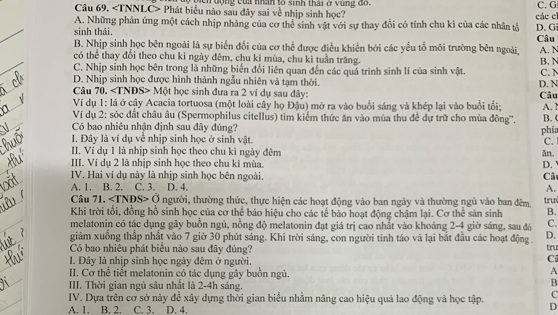 9 ộiển động của nhân to sinh thái ở vùng đồ. C. G
Câu 69. Phát biểu nào sau đây sai về nhịp sinh học? các cl
_
A. Những phản ứng một cách nhịp nhàng của cơ thể sinh vật với sự thay đổi có tính chu kì của các nhân tổ
sinh thái. D. G
Câu
B. Nhịp sinh học bên ngoài là sự biến đổi của cơ thể được điều khiển bởi các yếu tố môi trường bên ngoài, A. N
_
có thể thay đổi theo chu kì ngày đêm, chu kì mùa, chu kì tuần trăng. B. N
C. Nhịp sinh học bên trong là những biến đổi liên quan đến các quá trình sinh lí của sinh vật. C. N
D. Nhịp sinh học được hình thành ngẫu nhiên và tạm thời. D. N
Câu 70. M Một học sinh đưa ra 2 ví dụ sau đây: Câu
Ví dụ 1: lá ở cậy Acacia tortuosa (một loài cây họ Đậu) mở ra vào buổi sáng và khép lại vào buổi tối; A. 1
Ví dụ 2: sóc đất châu âu (Spermophilus citellus) tìm kiếm thức ăn vào mùa thu đề dự trữ cho mùa đông'. B. (
Có bao nhiêu nhận định sau đây đúng?
phía
I. Đây là ví dụ về nhịp sinh học ở sinh vật. C.
II. Ví dụ 1 là nhịp sinh học theo chu kì ngày đêm ǎn.
III. Ví dụ 2 là nhịp sinh học theo chu kì mùa.
D.
IV. Hai ví dụ này là nhịp sinh học bên ngoài. Cât
A. 1. B. 2. C. 3. D. 4. A.
Câu 71. ∠ TNDS>O thgười, thường thức, thực hiện các hoạt động vào ban ngày và thường ngủ vào ban đêm.  trư
Khi trời tối, đồng hồ sinh học của cơ thể báo hiệu cho các tế bảo hoạt động chậm lại. Cơ thể sản sinh B.
melatonin có tác dụng gây buồn ngủ, nồng độ melatonin đạt giá trị cao nhất vào khoảng 2-4 giờ sáng, sau đó C.
giảm xuống thấp nhất vào 7 giờ 30 phút sáng. Khi trời sáng, con người tinh táo và lại bắt đầu các hoạt động. D.
Có bao nhiêu phát biêu nào sau đây đúng? tru
I. Đây là nhịp sinh học ngày đêm ở người.
C
II. Cơ thể tiết melatonin có tác dụng gây buồn ngủ.
A
III. Thời gian ngủ sâu nhất là 2-4h sáng.
B
IV. Dựa trên cơ sở này để xây dựng thời gian biểu nhằm nâng cao hiệu quả lao động và học tập.
C
A. 1. B. 2. C. 3. D. 4.
D