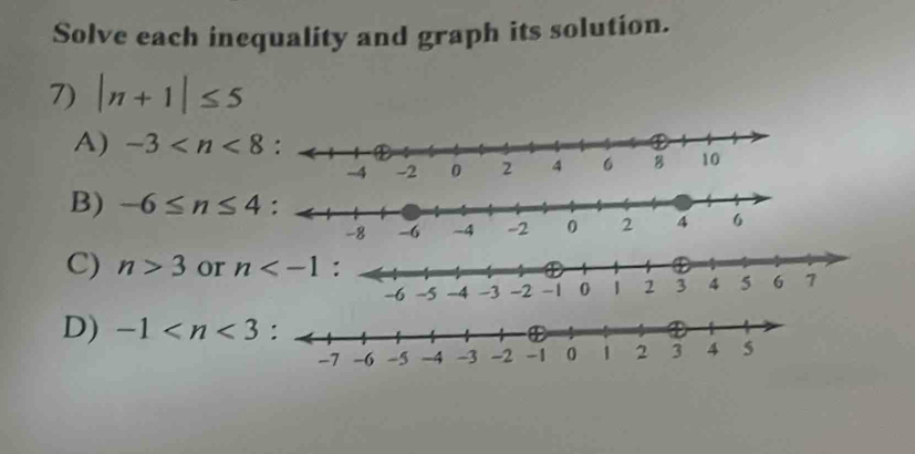 Solve each inequality and graph its solution.
7) |n+1|≤ 5
A) -3
B) -6≤ n≤ 4
C) n>3 or n
D) -1