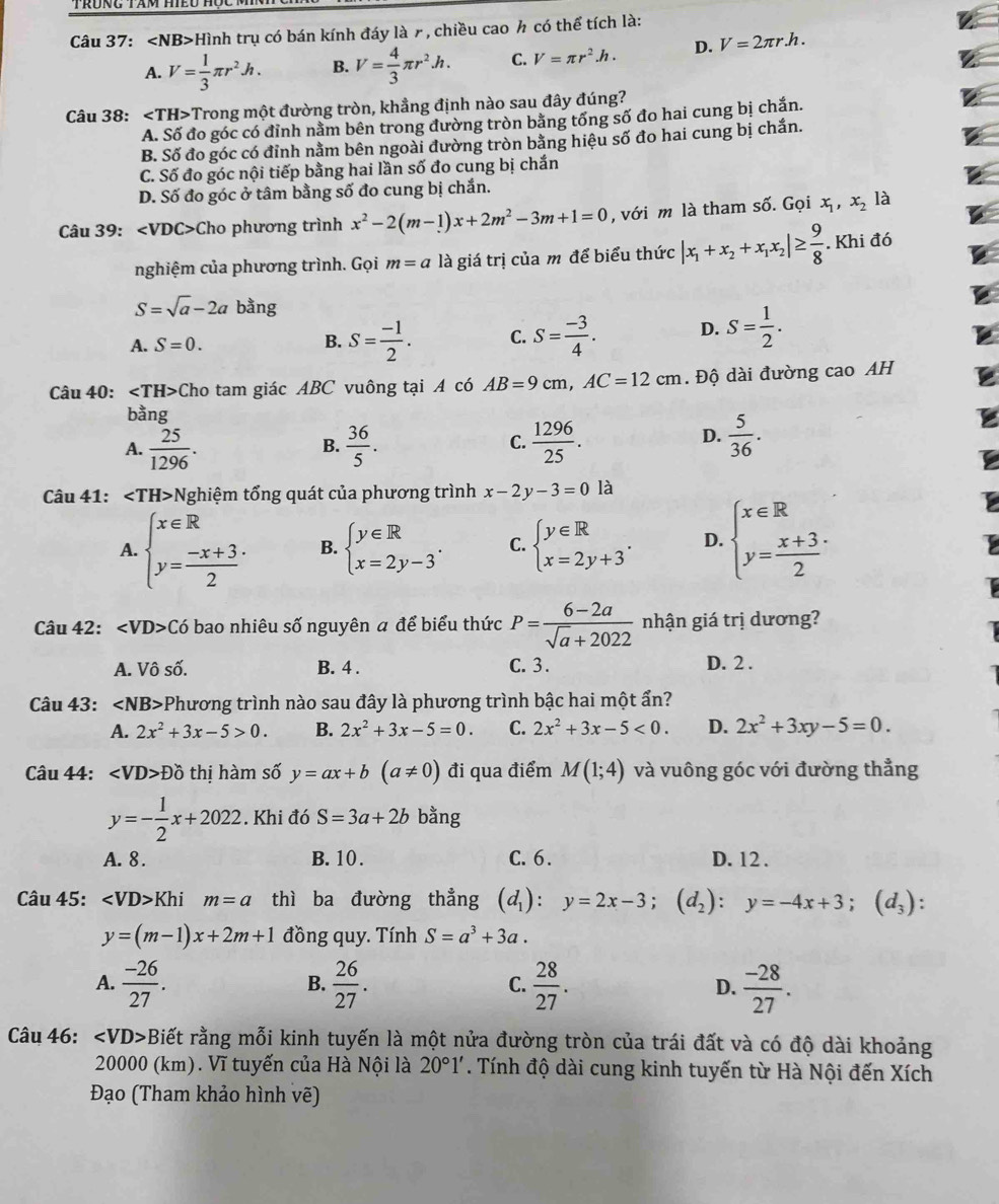 Trưng tam hiểu hộc t
Câu 37: Hình trụ có bán kính đáy là 7, chiều cao h có thể tích là:
A. V= 1/3 π r^2h. B. V= 4/3 π r^2.h. C. V=π r^2.h. D. V=2π r.h.
Câu 38: ∠ TH>T Trong một đường tròn, khẳng định nào sau đây đúng?
A. Số đo góc có đỉnh nằm bên trong đường tròn bằng tổng số đo hai cung bị chắn.
B. Số đo góc có đỉnh nằm bên ngoài đường tròn bằng hiệu số đo hai cung bị chắn.
C. Số đo góc nội tiếp bằng hai lần số đo cung bị chắn
D. Số đo góc ở tâm bằng số đo cung bị chắn.
Câu 39: Cho phương trình x^2-2(m-1)x+2m^2-3m+1=0 , với m là tham số. Gọi x_1,x_2 là
nghiệm của phương trình. Gọi m=a là giá trị của m để biểu thức |x_1+x_2+x_1x_2|≥  9/8 . Khi đó
S=sqrt(a)-2a bằng
A. S=0. B. S= (-1)/2 . C. S= (-3)/4 . D. S= 1/2 .
Câu 40: ∠ TH> Cho tam giác ABC vuông tại A có AB=9cm,AC=12cm. Độ dài đường cao AH
bằng
C.
A.  25/1296 .  36/5 .  1296/25 .
B.
D.  5/36 .
Câu 41: ∠ TH> Nghiệm tổng quát của phương trình x-2y-3=0 là
A. beginarrayl x∈ R y= (-x+3)/2 endarray. B. beginarrayl y∈ R x=2y-3endarray. . C. beginarrayl y∈ R x=2y+3endarray. . D. beginarrayl x∈ R y= (x+3)/2 endarray.
Câu 42: ∠ VD> Có bao nhiêu số nguyên a để biểu thức P= (6-2a)/sqrt(a)+2022  nhận giá trị dương?
A. Vô số. B. 4 . C. 3. D. 2 .
Câu 43: ∠ NB> Phương trình nào sau đây là phương trình bậc hai một ẩn?
A. 2x^2+3x-5>0. B. 2x^2+3x-5=0. C. 2x^2+3x-5<0. D. 2x^2+3xy-5=0.
Câu 44: ∠ VD>Dhat O thị hàm số y=ax+b(a!= 0) đi qua điểm M(1;4) và vuông góc với đường thẳng
y=- 1/2 x+2022. Khi đó S=3a+2b bằng
A. 8 . B. 10. C. 6 . D. 12 .
Câu 45: ∠ VD>Khi m=a thì ba đường thẳng (d_1):y=2x-3;(d_2):y=-4x+3;(d_3) :
y=(m-1)x+2m+1 đồng quy. Tính S=a^3+3a.
A.  (-26)/27 .  26/27 .  28/27 .  (-28)/27 .
B.
C.
D.
Câu 46: ∠ VD> Biết rằng mỗi kinh tuyến là một nửa đường tròn của trái đất và có độ dài khoảng
20000 (km). Vĩ tuyến của Hà Nội là 20°1'. Tính độ dài cung kinh tuyến từ Hà Nội đến Xích
Đạo (Tham khảo hình vẽ)