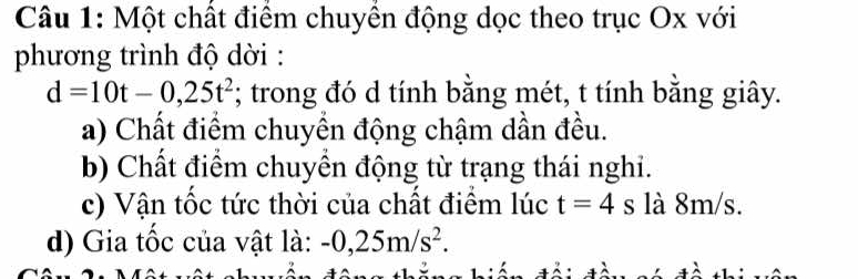 Một chất điểm chuyền động dọc theo trục Ox với 
phương trình độ dời :
d=10t-0,25t^2; trong đó d tính bằng mét, t tính bằng giây. 
a) Chất điểm chuyển động chậm dần đều. 
b) Chất điểm chuyển động từ trạng thái nghi. 
c) Vận tốc tức thời của chất điểm lúc t=4 s là 8m/s. 
d) Gia tốc của vật là: -0,25m/s^2.