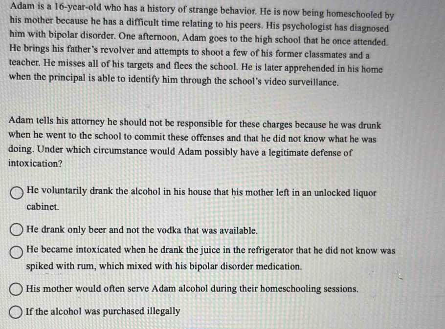 Adam is a 16-year -old who has a history of strange behavior. He is now being homeschooled by
his mother because he has a difficult time relating to his peers. His psychologist has diagnosed
him with bipolar disorder. One afternoon, Adam goes to the high school that he once attended.
He brings his father’s revolver and attempts to shoot a few of his former classmates and a
teacher. He misses all of his targets and flees the school. He is later apprehended in his home
when the principal is able to identify him through the school’s video surveillance.
Adam tells his attorney he should not be responsible for these charges because he was drunk
when he went to the school to commit these offenses and that he did not know what he was
doing. Under which circumstance would Adam possibly have a legitimate defense of
intoxication?
He voluntarily drank the alcohol in his house that his mother left in an unlocked liquor
cabinet.
He drank only beer and not the vodka that was available.
He became intoxicated when he drank the juice in the refrigerator that he did not know was
spiked with rum, which mixed with his bipolar disorder medication.
His mother would often serve Adam alcohol during their homeschooling sessions.
If the alcohol was purchased illegally