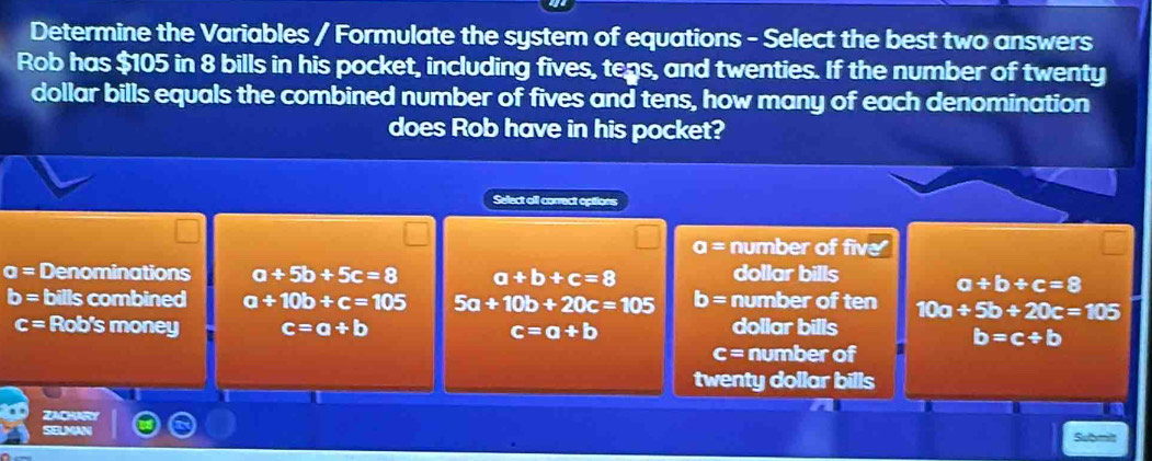 Determine the Variables / Formulate the system of equations - Select the best two answers
Rob has $105 in 8 bills in his pocket, including fives, tens, and twenties. If the number of twenty
dollar bills equals the combined number of fives and tens, how many of each denomination
does Rob have in his pocket?
Select aill correct options
a= number of five
o= Denominations a+5b+5c=8 a+b+c=8 dollar bills
a+b+c=8
b= bills combined a+10b+c=105 5a+10b+20c=105 b= number of ten 10a+5b+20c=105
c= Rob's money c=a+b c=a+b dollar bills
b=c/ b
c= number of
twenty dollar bills
a
ZACRY
SELMAN Submit