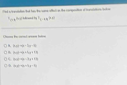 Find a translation that has the same effect as the composition of translations below
I_(1,p(k,j) followed by T_(-4)(x,y)
Choose the correct answer below
A. (xy)to (x-3,y-8)
B. (xy)to (x+5y+13)
C. (xy)to (x-3y+13)
D. (xy)to (x+5y-5)