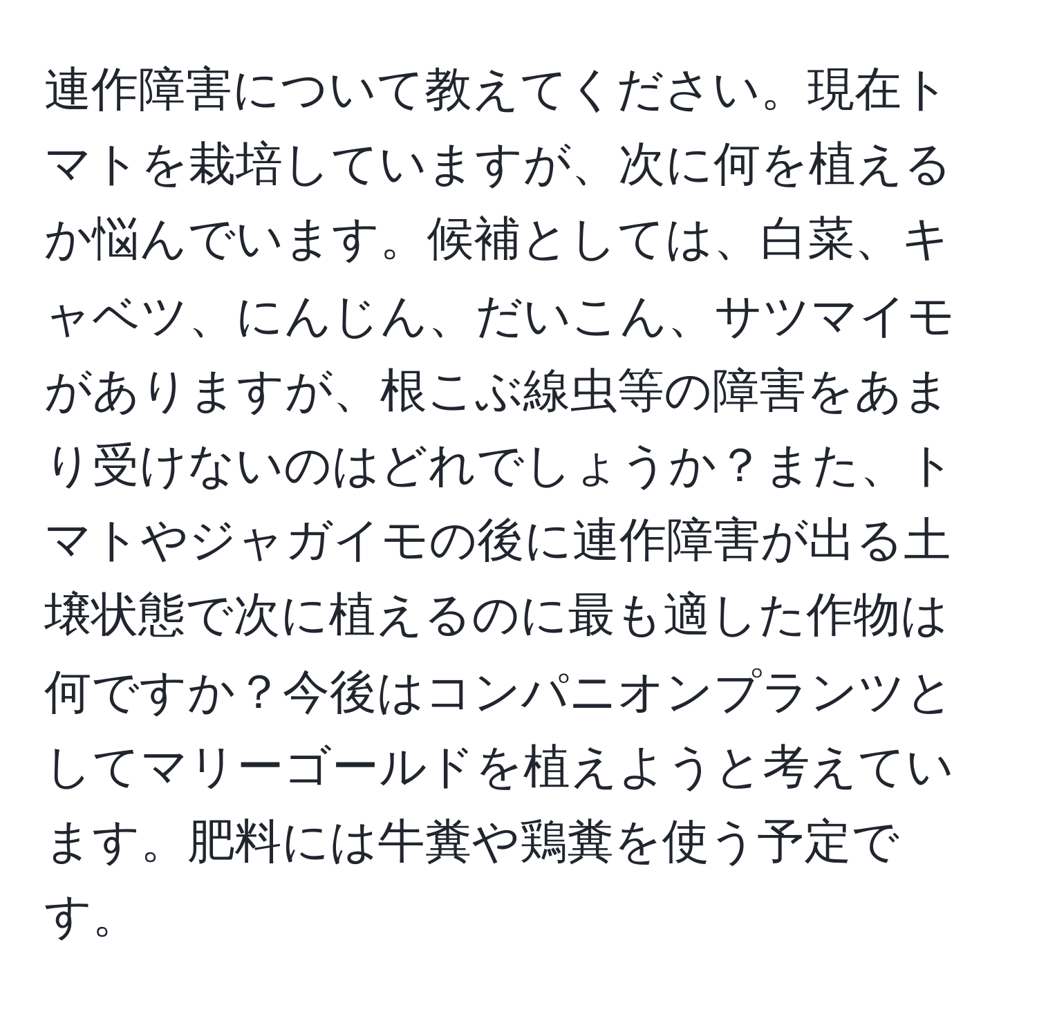 連作障害について教えてください。現在トマトを栽培していますが、次に何を植えるか悩んでいます。候補としては、白菜、キャベツ、にんじん、だいこん、サツマイモがありますが、根こぶ線虫等の障害をあまり受けないのはどれでしょうか？また、トマトやジャガイモの後に連作障害が出る土壌状態で次に植えるのに最も適した作物は何ですか？今後はコンパニオンプランツとしてマリーゴールドを植えようと考えています。肥料には牛糞や鶏糞を使う予定です。