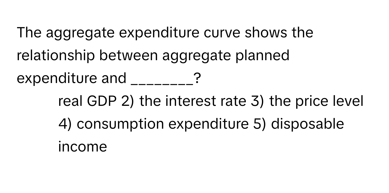 The aggregate expenditure curve shows the relationship between aggregate planned expenditure and ________?

1) real GDP 2) the interest rate 3) the price level 4) consumption expenditure 5) disposable income