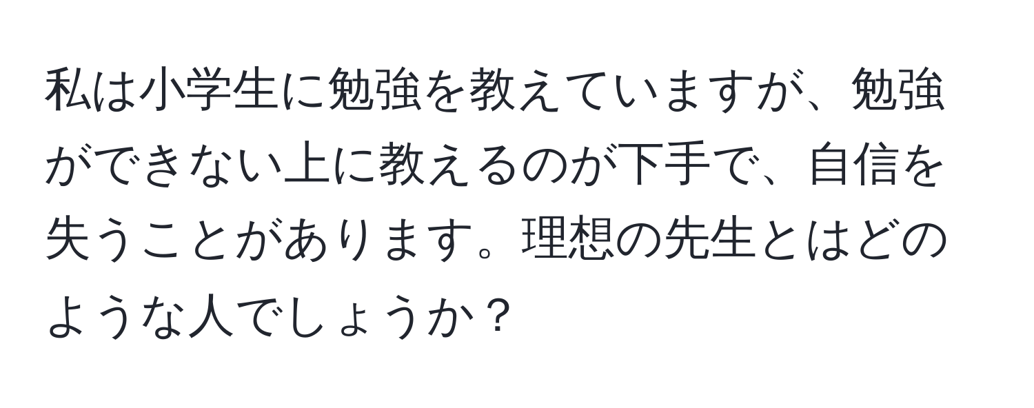 私は小学生に勉強を教えていますが、勉強ができない上に教えるのが下手で、自信を失うことがあります。理想の先生とはどのような人でしょうか？