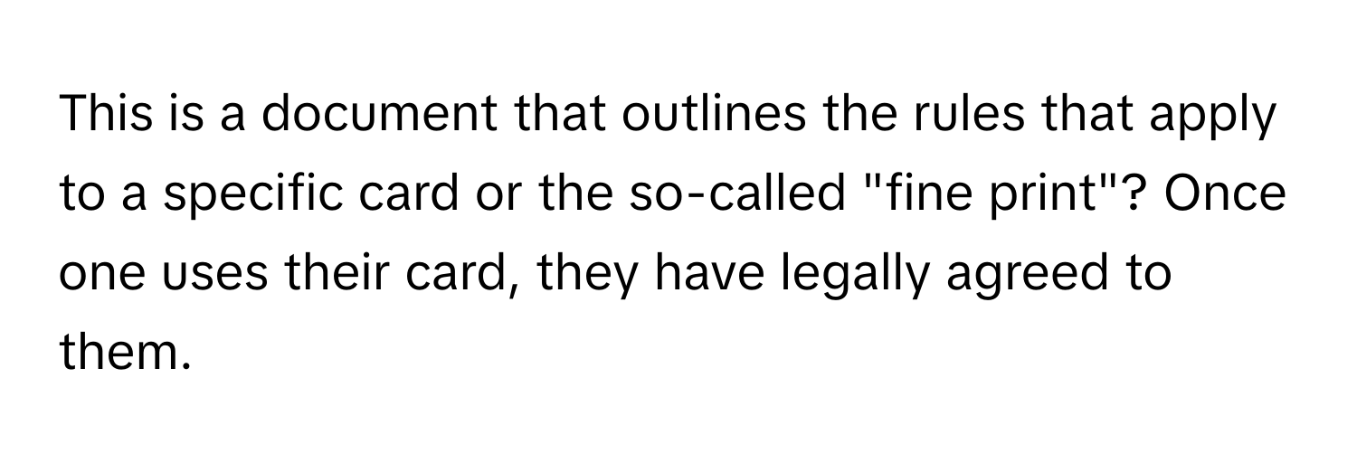 This is a document that outlines the rules that apply to a specific card or the so-called "fine print"? Once one uses their card, they have legally agreed to them.