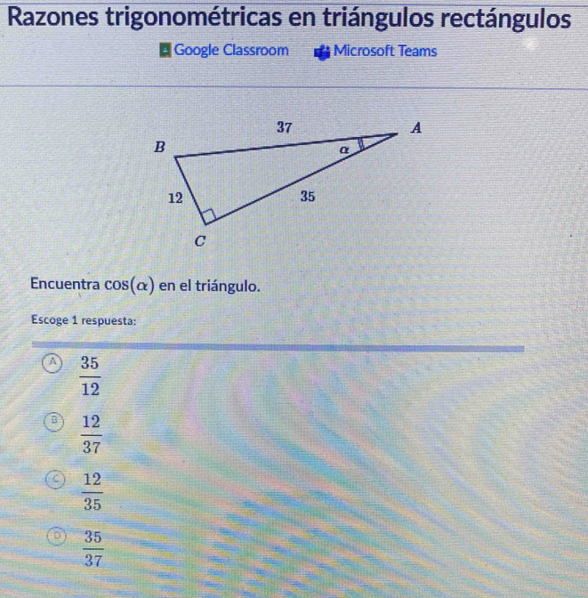 Razones trigonométricas en triángulos rectángulos
Google Classroom Microsoft Teams
Encuentra cos (alpha ) en el triángulo.
Escoge 1 respuesta:
A  35/12 
B  12/37 
C  12/35 
D  35/37 