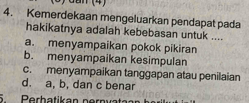 an (4)
4. Kemerdekaan mengeluarkan pendapat pada
hakikatnya adalah kebebasan untuk ....
a. menyampaikan pokok pikiran
b. menyampaikan kesimpulan
c. menyampaikan tanggapan atau penilaian
d. a, b, dan c benar