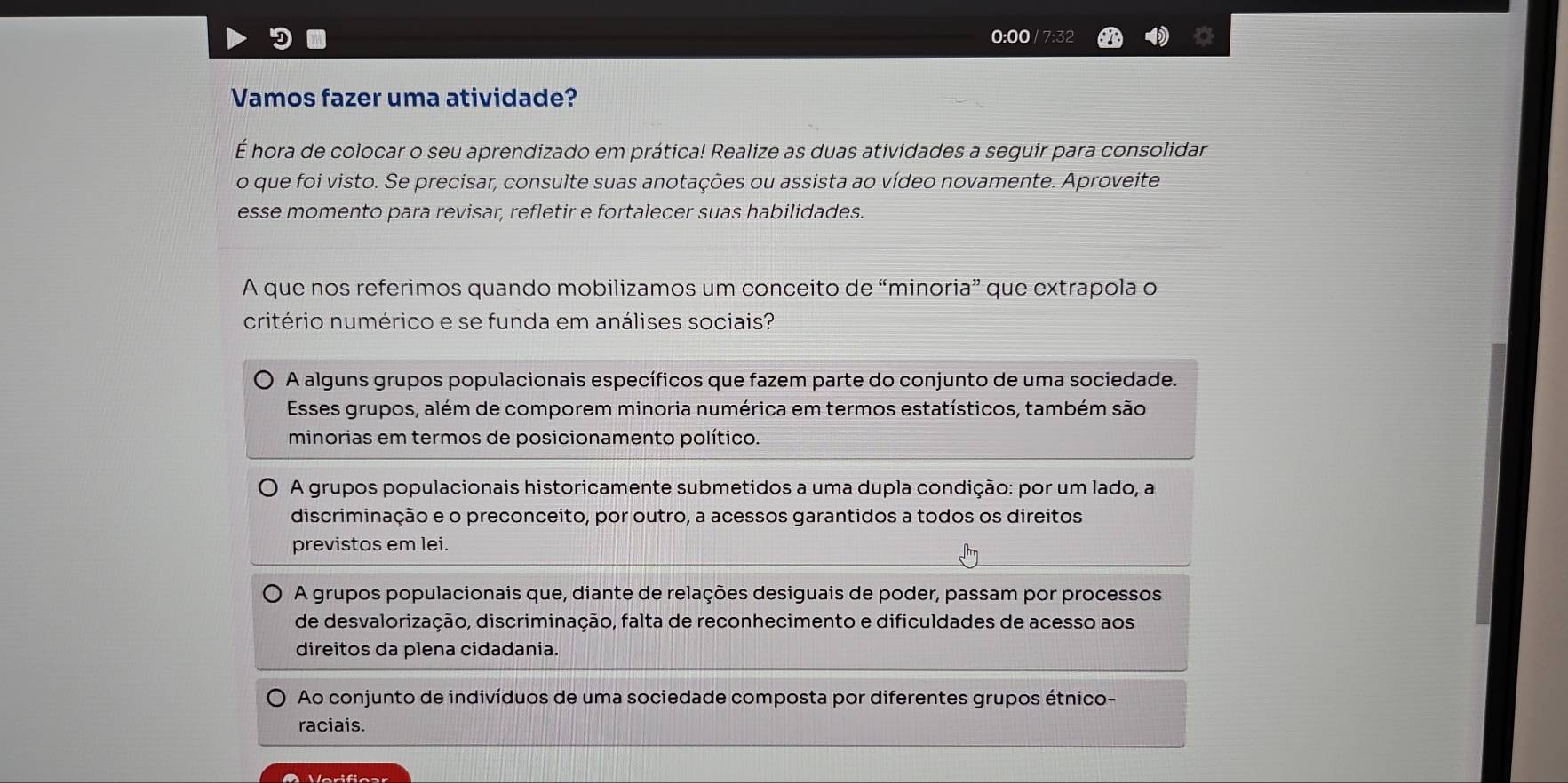 0:00 / 7:32
Vamos fazer uma atividade?
É hora de colocar o seu aprendizado em prática! Realize as duas atividades a seguir para consolidar
o que foi visto. Se precisar, consulte suas anotações ou assista ao vídeo novamente. Aproveite
esse momento para revisar, refletir e fortalecer suas habilidades.
A que nos referimos quando mobilizamos um conceito de “minoria” que extrapola o
critério numérico e se funda em análises sociais?
A alguns grupos populacionais específicos que fazem parte do conjunto de uma sociedade.
Esses grupos, além de comporem minoria numérica em termos estatísticos, também são
minorias em termos de posicionamento político.
A grupos populacionais historicamente submetidos a uma dupla condição: por um lado, a
discriminação e o preconceito, por outro, a acessos garantidos a todos os direitos
previstos em lei.
A grupos populacionais que, diante de relações desiguais de poder, passam por processos
de desvalorização, discriminação, falta de reconhecimento e dificuldades de acesso aos
direitos da plena cidadania.
Ao conjunto de indivíduos de uma sociedade composta por diferentes grupos étnico-
raciais.