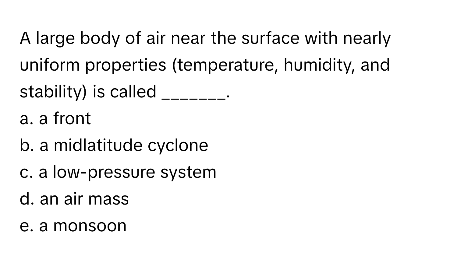 A large body of air near the surface with nearly uniform properties (temperature, humidity, and stability) is called _______.

a. a front
b. a midlatitude cyclone
c. a low-pressure system
d. an air mass
e. a monsoon