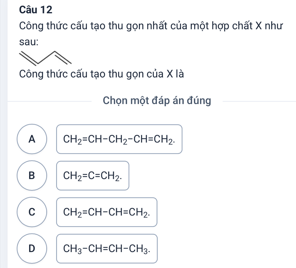 Công thức cấu tạo thu gọn nhất của một hợp chất X như
sau:
Công thức cấu tạo thu gọn của X là
Chọn một đáp án đúng
A CH_2=CH-CH_2-CH=CH_2.
B CH_2=C=CH_2.
C CH_2=CH-CH=CH_2.
D CH_3-CH=CH-CH_3.