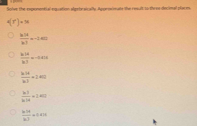 Solve the exponential equation algebraically. Approximate the result to three decimal places.
4(3^x)=56
 ln 14/ln 3 approx -2.402
 ln 14/ln 3 approx -0.416
 ln 14/ln 3 approx 2.402
 ln 3/ln 14 approx 2.402
 ln 14/ln 3 approx 0.416