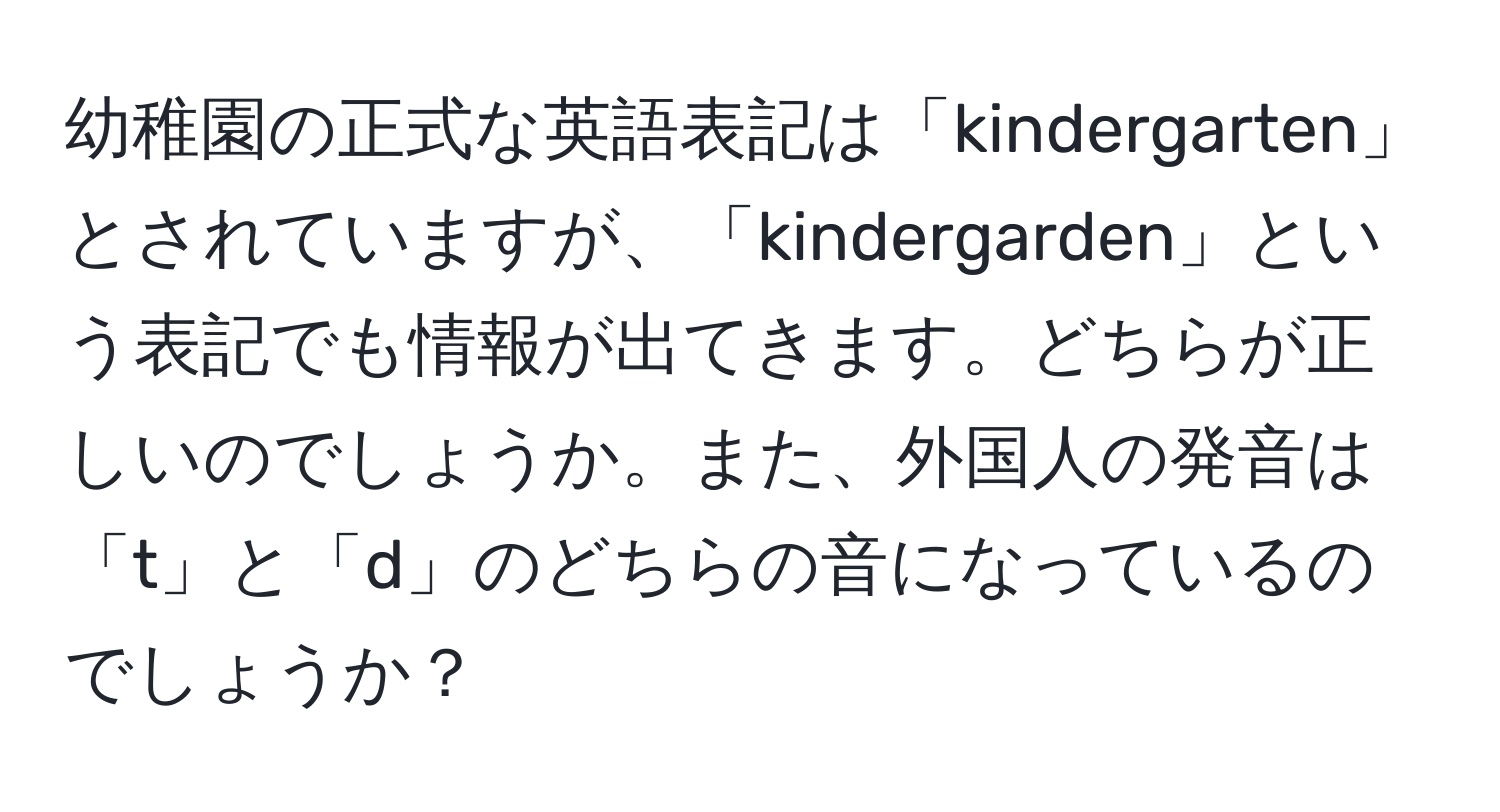 幼稚園の正式な英語表記は「kindergarten」とされていますが、「kindergarden」という表記でも情報が出てきます。どちらが正しいのでしょうか。また、外国人の発音は「t」と「d」のどちらの音になっているのでしょうか？