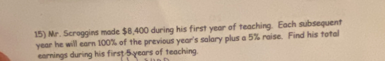 Mr. Scroggins made $8,400 during his first year of teaching. Each subsequent
year he will earn 100% of the previous year 's salary plus a 5% raise. Find his total 
earnings during his first 5 years of teaching.